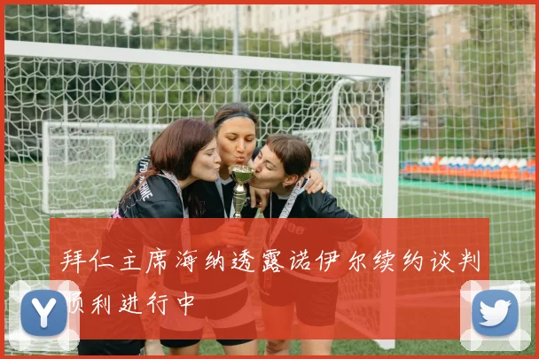 拜仁主席海纳透露诺伊尔续约谈判顺利进行中