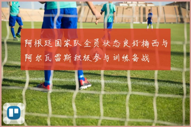 阿根廷国家队全员状态良好梅西与阿尔瓦雷斯积极参与训练备战