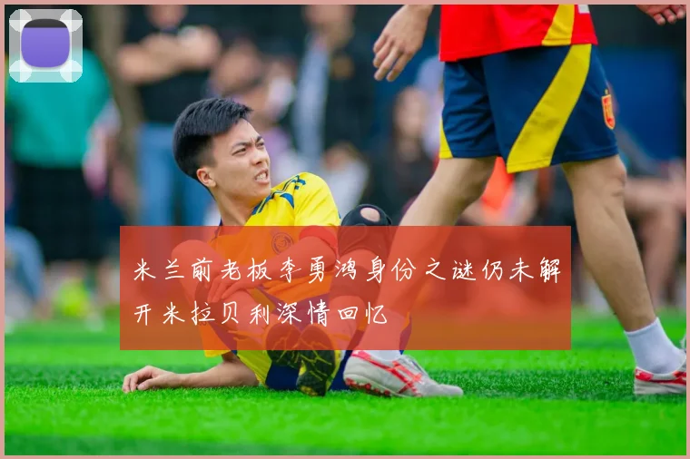 米兰前老板李勇鸿身份之谜仍未解开米拉贝利深情回忆