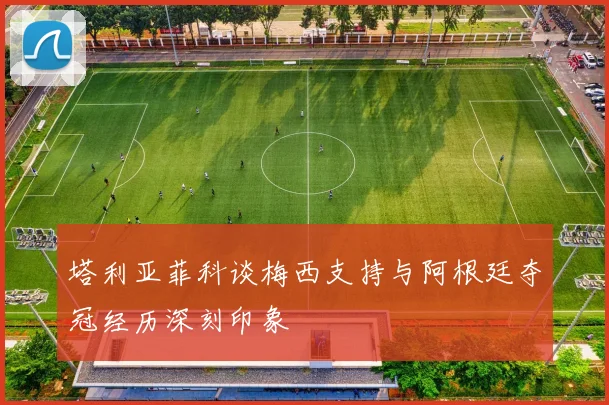 塔利亚菲科谈梅西支持与阿根廷夺冠经历深刻印象