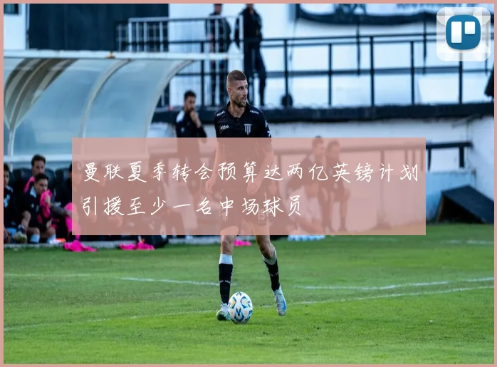 曼联夏季转会预算达两亿英镑计划引援至少一名中场球员