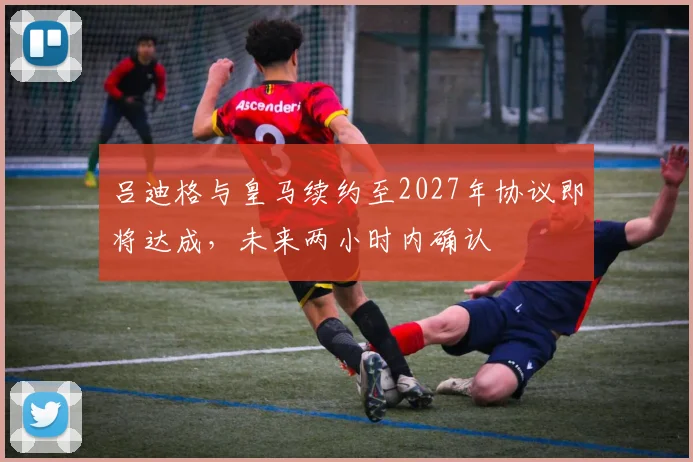 吕迪格与皇马续约至2027年协议即将达成，未来两小时内确认