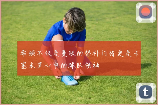 希顿不仅是曼联的替补门将更是卡塞米罗心中的球队领袖