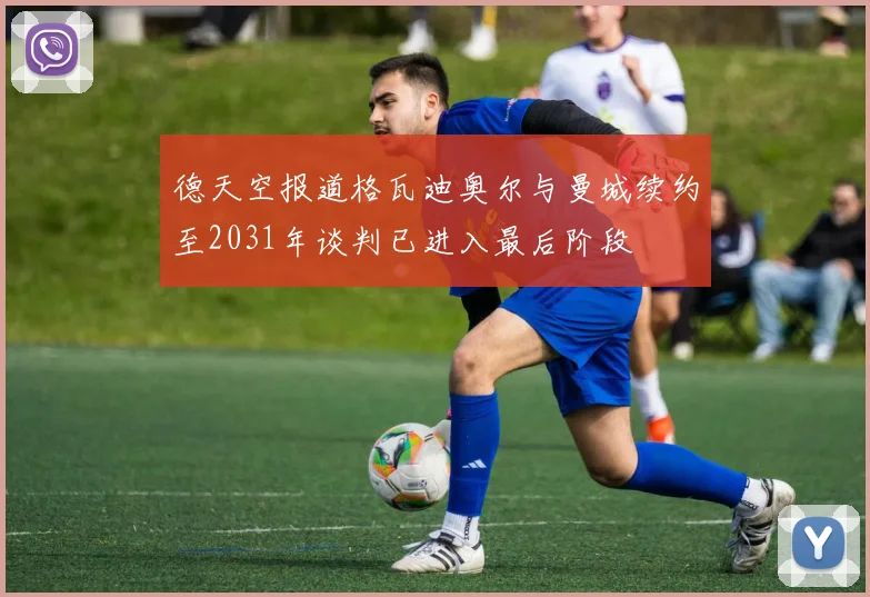 德天空报道格瓦迪奥尔与曼城续约至2031年谈判已进入最后阶段