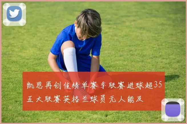凯恩再创佳绩单赛季联赛进球超35五大联赛英格兰球员无人能及
