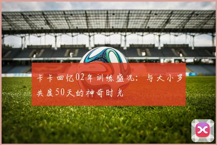 卡卡回忆02年训练盛况：与大小罗共度50天的神奇时光