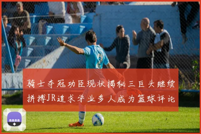骑士夺冠功臣现状揭秘三巨头继续拼搏JR追求学业多人成为篮球评论员