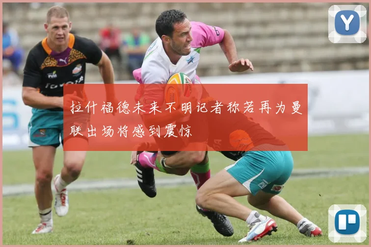 拉什福德未来不明记者称若再为曼联出场将感到震惊