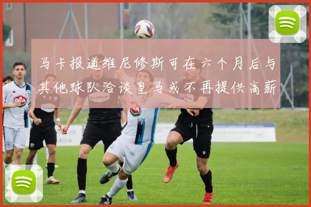 马卡报道维尼修斯可在六个月后与其他球队洽谈皇马或不再提供高薪合同