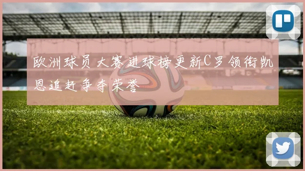 欧洲球员大赛进球榜更新C罗领衔凯恩追赶争夺荣誉