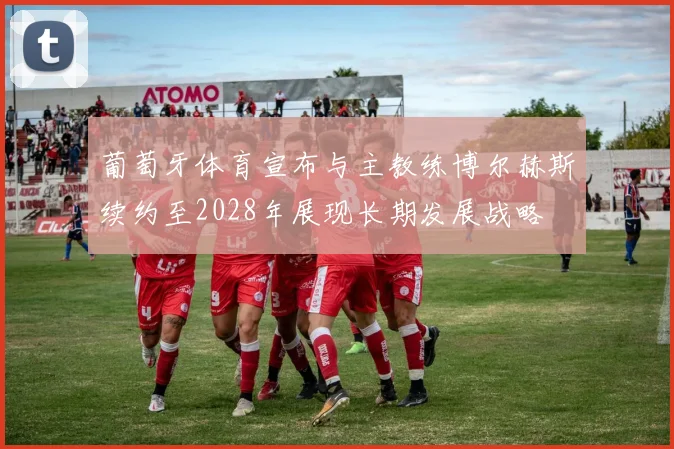葡萄牙体育宣布与主教练博尔赫斯续约至2028年展现长期发展战略