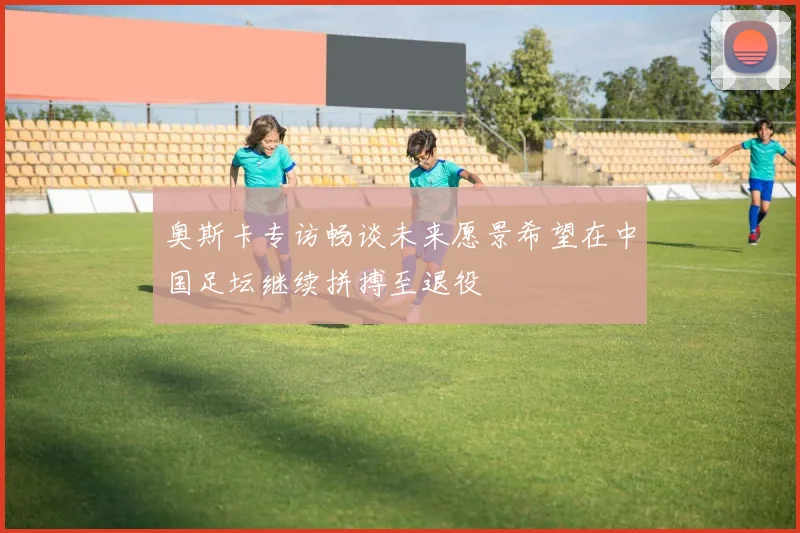 奥斯卡专访畅谈未来愿景希望在中国足坛继续拼搏至退役