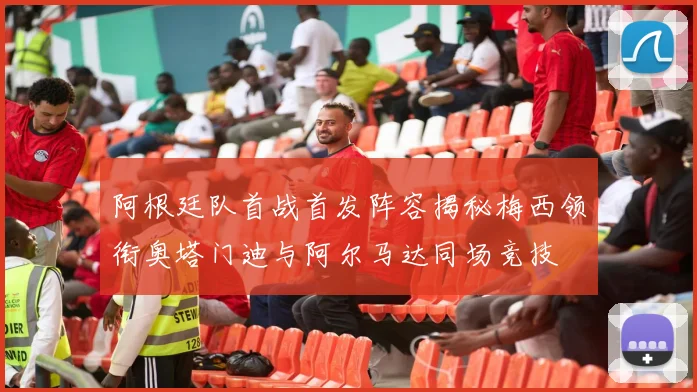 阿根廷队首战首发阵容揭秘梅西领衔奥塔门迪与阿尔马达同场竞技