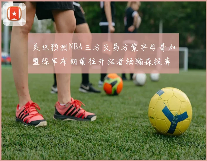 美记预测NBA三方交易方案字母哥加盟绿军布朗前往开拓者杨瀚森投奔雄鹿