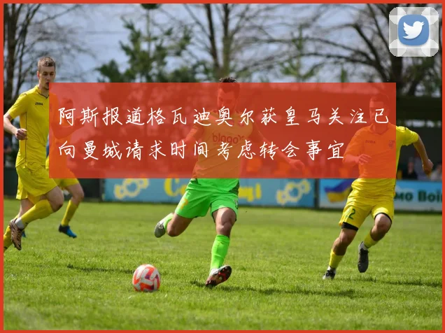 阿斯报道格瓦迪奥尔获皇马关注已向曼城请求时间考虑转会事宜