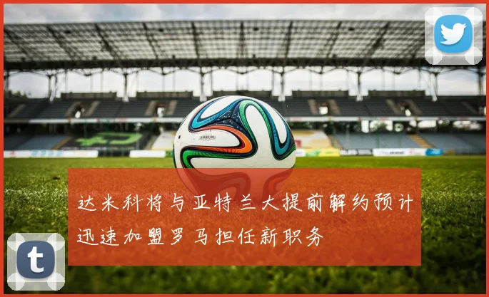 达米科将与亚特兰大提前解约预计迅速加盟罗马担任新职务