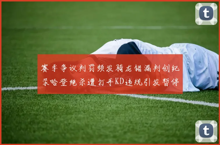 赛季争议判罚频发骑龙错漏判创纪录哈登绝杀遭打手KD违规引发暂停风波